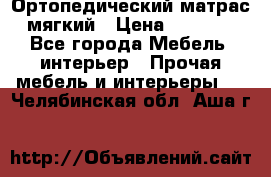 Ортопедический матрас мягкий › Цена ­ 6 743 - Все города Мебель, интерьер » Прочая мебель и интерьеры   . Челябинская обл.,Аша г.